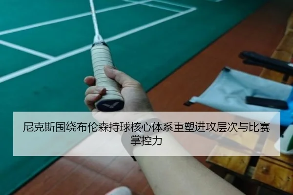 尼克斯围绕布伦森持球核心体系重塑进攻层次与比赛掌控力