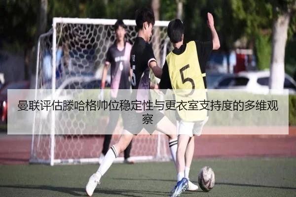 曼联评估滕哈格帅位稳定性与更衣室支持度的多维观察