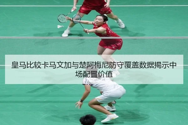 皇马比较卡马文加与楚阿梅尼防守覆盖数据揭示中场配置价值
